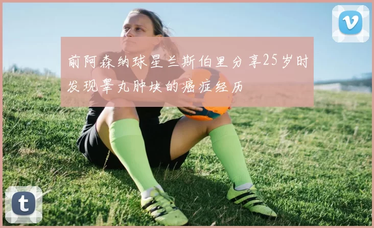 前阿森纳球星兰斯伯里分享25岁时发现睾丸肿块的癌症经历