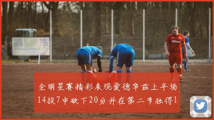 全明星赛精彩表现爱德华兹上半场14投7中砍下20分并在第二节独得17分