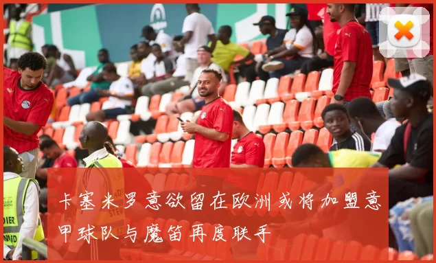 卡塞米罗意欲留在欧洲或将加盟意甲球队与魔笛再度联手