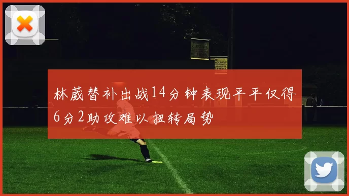 林葳替补出战14分钟表现平平仅得6分2助攻难以扭转局势