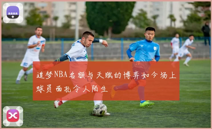追梦NBA名额与天赋的博弈如今场上球员面孔令人陌生