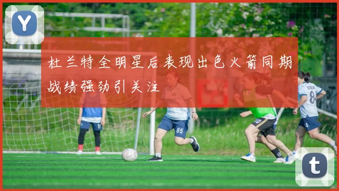 杜兰特全明星后表现出色火箭同期战绩强劲引关注
