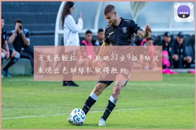 马克西轻松三节狂砍32分9板8助攻表现出色助球队取得胜利