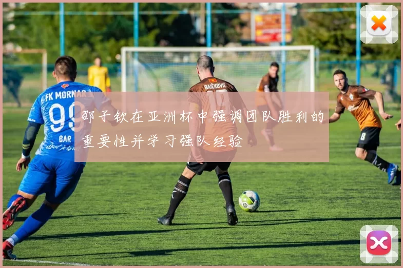 邵子钦在亚洲杯中强调团队胜利的重要性并学习强队经验