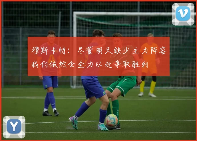 穆斯卡特：尽管明天缺少主力阵容我们依然会全力以赴争取胜利
