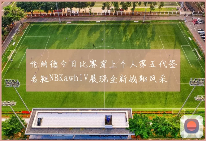 伦纳德今日比赛穿上个人第五代签名鞋NBKawhiV展现全新战靴风采