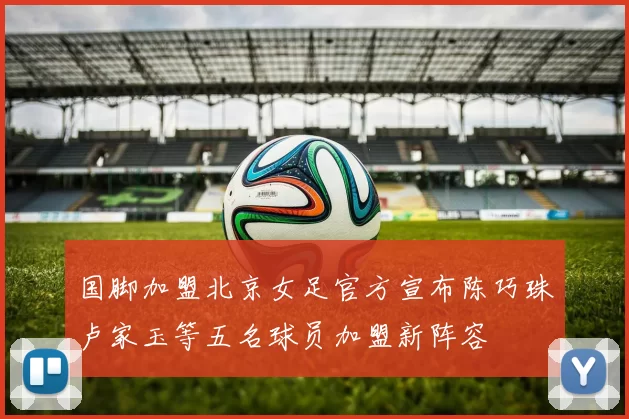 国脚加盟北京女足官方宣布陈巧珠卢家玉等五名球员加盟新阵容