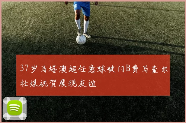 37岁马塔澳超任意球破门B费马奎尔社媒祝贺展现友谊