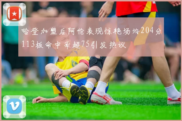 哈登加盟后阿伦表现惊艳场均204分113板命中率超75引发热议