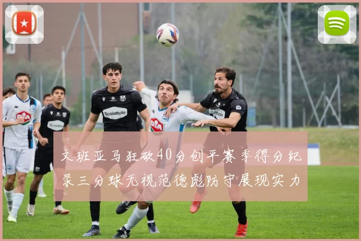 文班亚马狂砍40分创平赛季得分纪录三分球无视范德彪防守展现实力