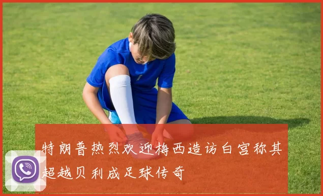 特朗普热烈欢迎梅西造访白宫称其超越贝利成足球传奇